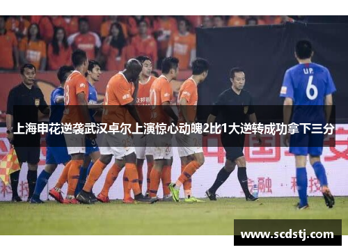 上海申花逆袭武汉卓尔上演惊心动魄2比1大逆转成功拿下三分
