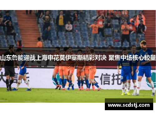 山东鲁能迎战上海申花莫伊塞斯精彩对决 聚焦中场核心较量