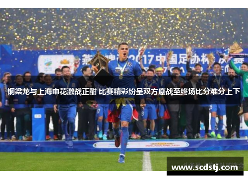 铜梁龙与上海申花激战正酣 比赛精彩纷呈双方鏖战至终场比分难分上下