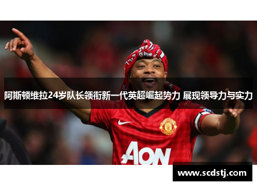 阿斯顿维拉24岁队长领衔新一代英超崛起势力 展现领导力与实力